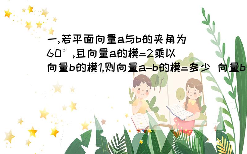 一,若平面向量a与b的夹角为60°,且向量a的模=2乘以向量b的模1,则向量a-b的模=多少 向量b的模?2,向量a+b的模=多少 向量b的模?3,向量a-b与向量a+b的夹角余弦值是?二,若平面向量a与b的夹角为60,且向