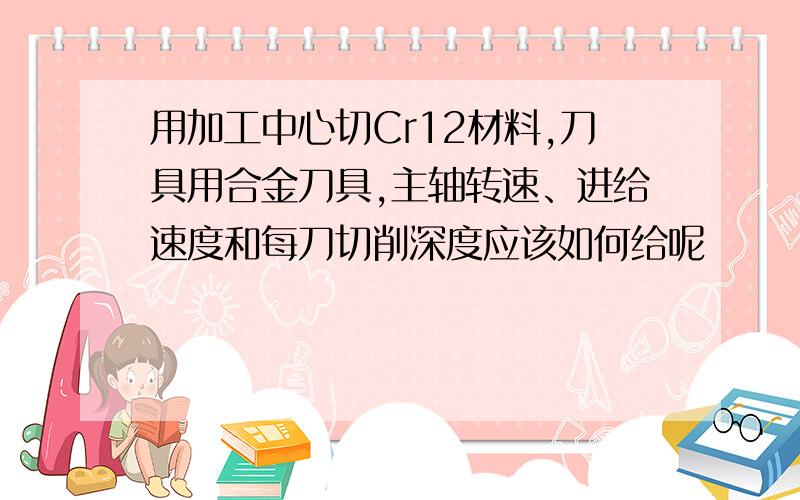 用加工中心切Cr12材料,刀具用合金刀具,主轴转速、进给速度和每刀切削深度应该如何给呢