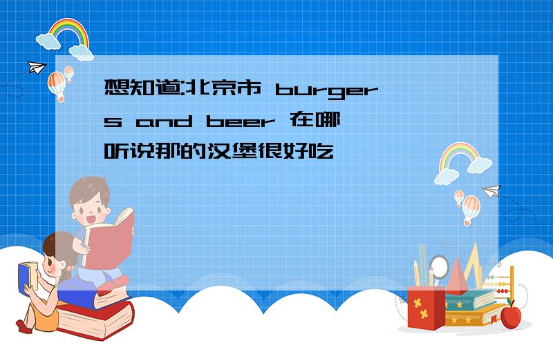 想知道:北京市 burgers and beer 在哪 听说那的汉堡很好吃