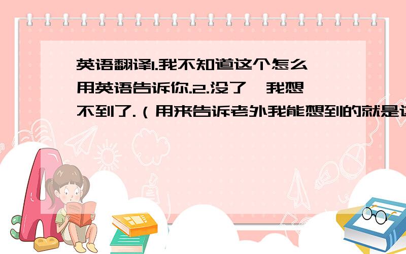 英语翻译1.我不知道这个怎么用英语告诉你.2.没了,我想不到了.（用来告诉老外我能想到的就是这些.）3.这个用英语怎么表达?