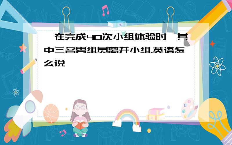 ,在完成40次小组体验时,其中三名男组员离开小组.英语怎么说