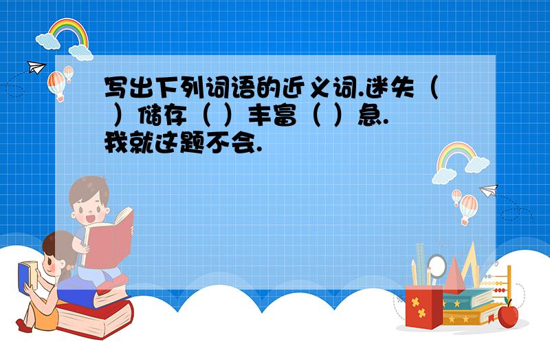 写出下列词语的近义词.迷失（ ）储存（ ）丰富（ ）急.我就这题不会.