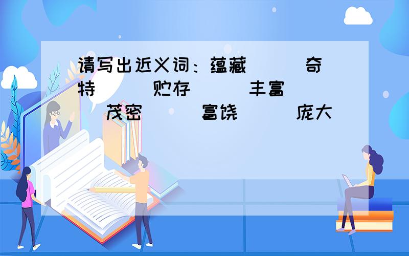 请写出近义词：蕴藏（ ） 奇特（ ） 贮存（ ） 丰富（ ）茂密（ ) 富饶（ ） 庞大（ ）