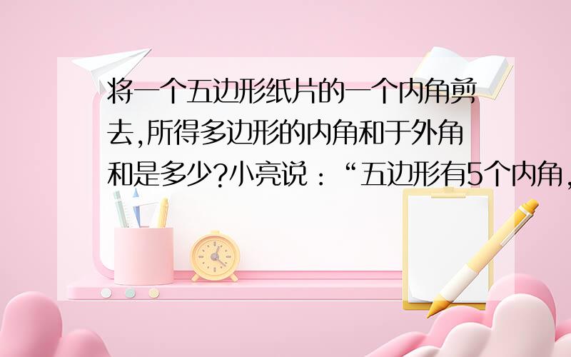 将一个五边形纸片的一个内角剪去,所得多边形的内角和于外角和是多少?小亮说：“五边形有5个内角,减去一个后剩下4个内角,也就是变成了四边形,故内角和外角和均为360°”你认为小亮的说