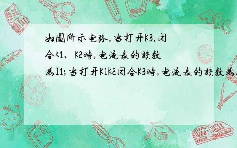 如图所示电路,当打开K3,闭合K1、K2时,电流表的读数为I1；当打开K1K2闭合K3时,电流表的读数为I2.(1)列出这两种情况下,电流强度I1和I2的计算式(设：电源电压为U).(2)若I1=3I2,在上述两种情况下,通