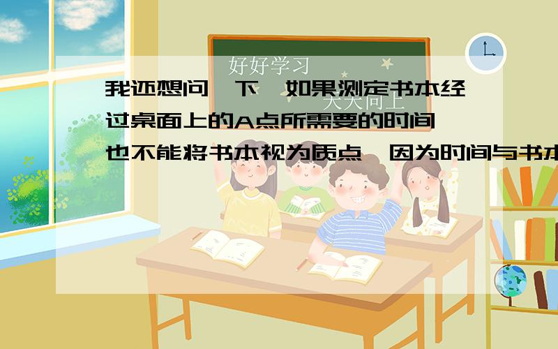 我还想问一下,如果测定书本经过桌面上的A点所需要的时间,也不能将书本视为质点,因为时间与书本的长度关.