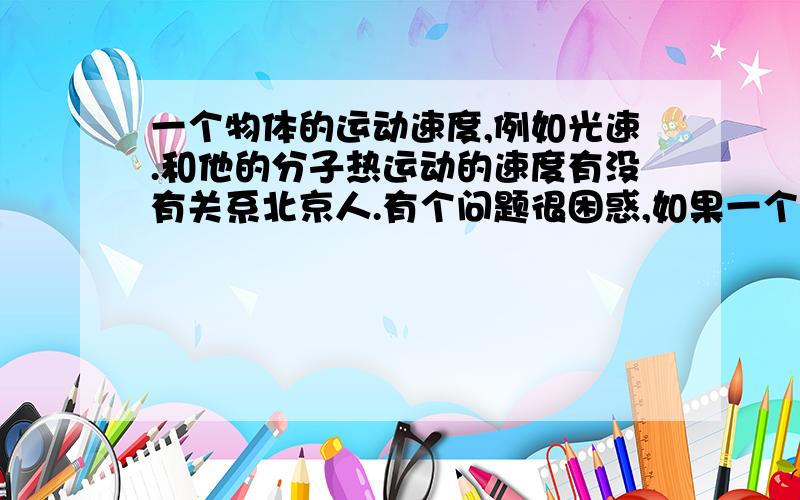 一个物体的运动速度,例如光速.和他的分子热运动的速度有没有关系北京人.有个问题很困惑,如果一个人的每个分子的属性都和光子一样.那么可不可以说这个物体会长生不老.如果这个物体分