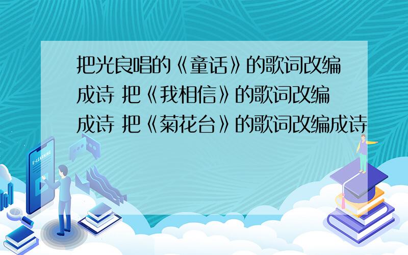 把光良唱的《童话》的歌词改编成诗 把《我相信》的歌词改编成诗 把《菊花台》的歌词改编成诗