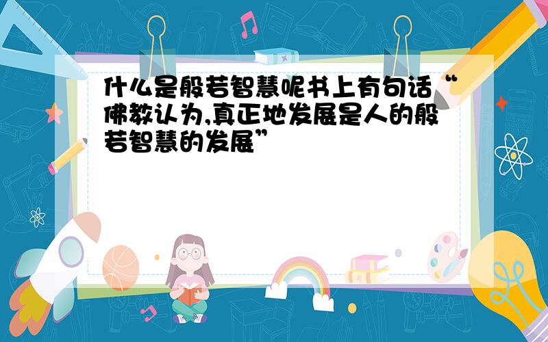 什么是般若智慧呢书上有句话“佛教认为,真正地发展是人的般若智慧的发展”