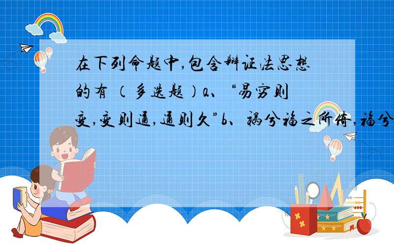 在下列命题中,包含辩证法思想的有 （多选题）a、“易穷则变,变则通,通则久”b、祸兮福之所倚,福兮祸之所伏”c、“道之大原出于天,天不变,道亦不变”d、“天下之势,循则极,极则反”e、