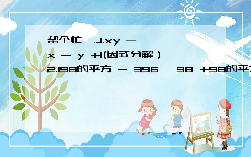 帮个忙呗...1.xy - x - y +1(因式分解）2.198的平方 - 396 *98 +98的平方（简便计算、顺便给过程 3.若 a b c 是三角型的三条边,且满足关系式 a的平方+b的平方+c的平方-ab-ac-bc等于0 判断三角形的形状4.1/