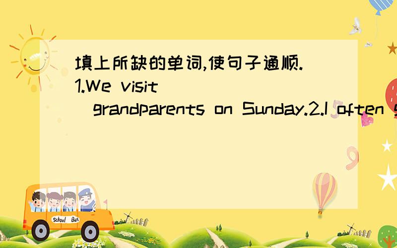 填上所缺的单词,使句子通顺.1.We visit_____grandparents on Sunday.2.I often go to school at 7:00______the morning.3.Thank you_____telling me_____your day.