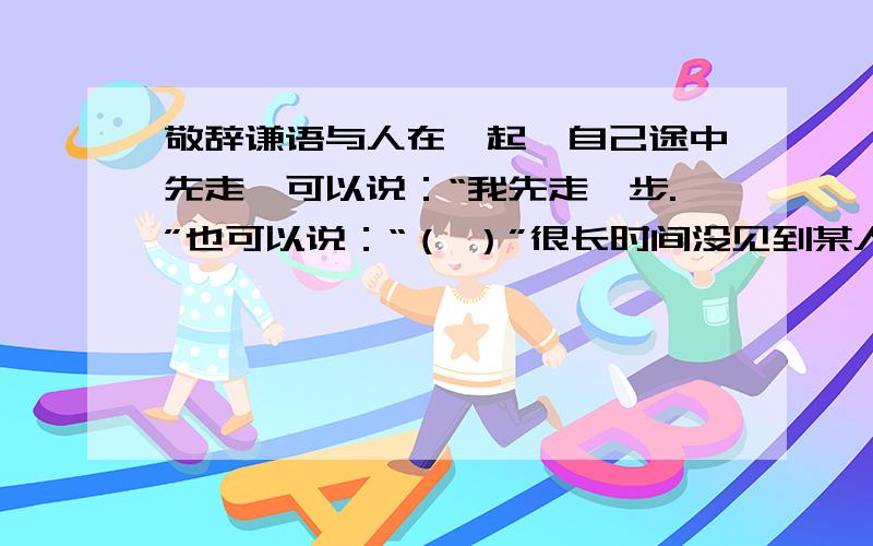 敬辞谦语与人在一起,自己途中先走,可以说：“我先走一步.”也可以说：“（ ）”很长时间没见到某人了,可以说：“长久没见到您了.”也可以说：“（）”走上舞台表演,可以说：“不好意