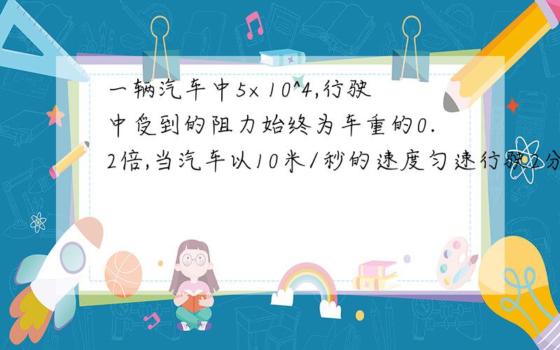 一辆汽车中5×10^4,行驶中受到的阻力始终为车重的0.2倍,当汽车以10米/秒的速度匀速行驶2分钟求(1):汽车通过的路程 (2):汽车发动机所做的功; (3)汽车发动机的功率