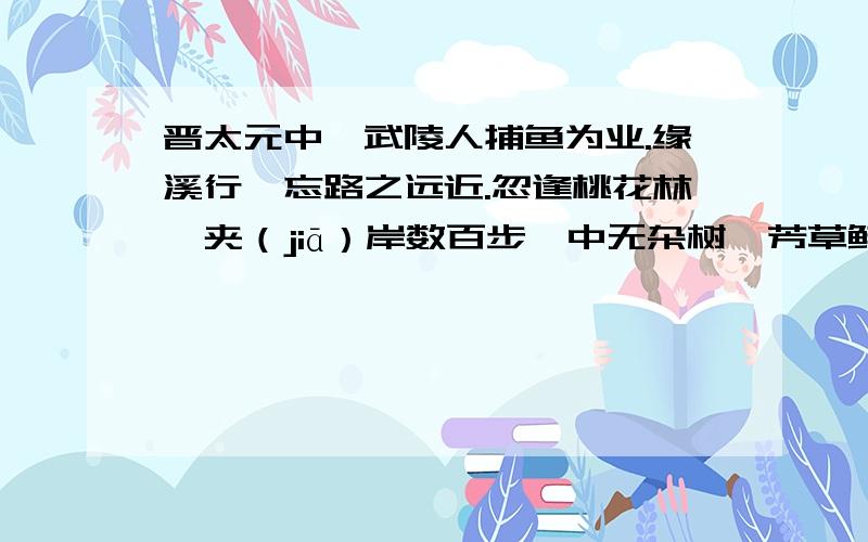 晋太元中,武陵人捕鱼为业.缘溪行,忘路之远近.忽逢桃花林,夹（jiā）岸数百步,中无杂树,芳草鲜美,落英缤纷.渔人甚异之.复前行,欲穷其林.林尽水源,便得一山.山有小口,仿佛若有光.便舍（shě