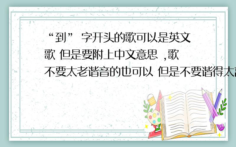 “到” 字开头的歌可以是英文歌 但是要附上中文意思 ,歌不要太老谐音的也可以 但是不要谐得太离谱