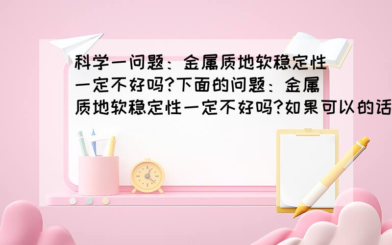 科学一问题：金属质地软稳定性一定不好吗?下面的问题：金属质地软稳定性一定不好吗?如果可以的话,请举一例说明,