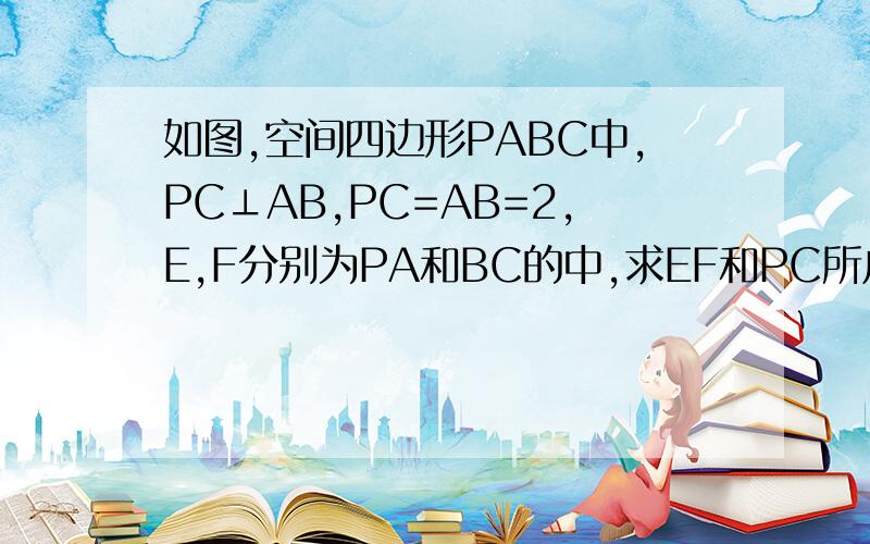 如图,空间四边形PABC中,PC⊥AB,PC=AB=2,E,F分别为PA和BC的中,求EF和PC所成的角