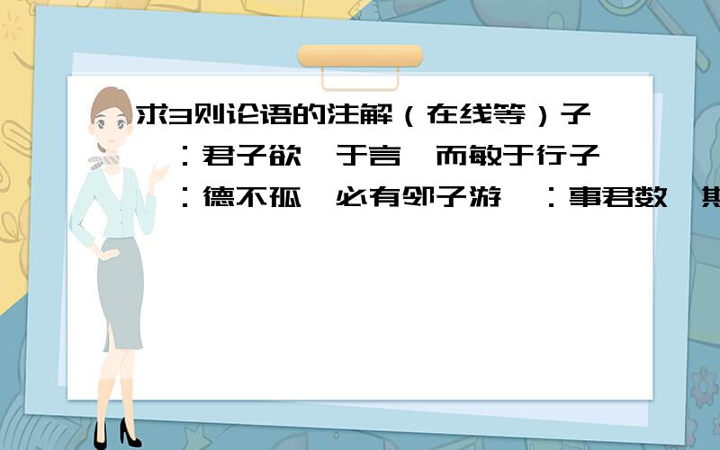 求3则论语的注解（在线等）子曰：君子欲讷于言,而敏于行子曰：德不孤,必有邻子游曰：事君数,斯辱矣；朋友数,斯疏矣我要每个字的意思