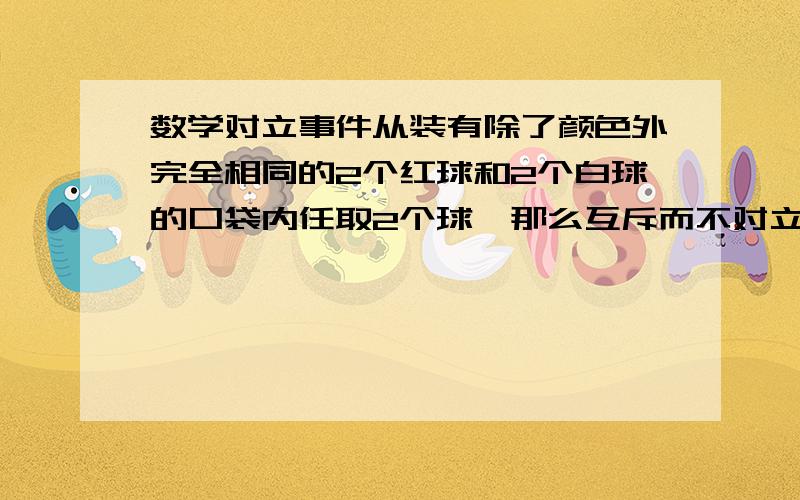 数学对立事件从装有除了颜色外完全相同的2个红球和2个白球的口袋内任取2个球,那么互斥而不对立的两个事件是A.至少有1个白球,都是白球.B.至少有1个白球,至少有1个红球C.恰有1个白球,恰有2