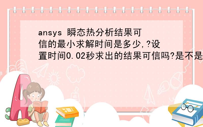 ansys 瞬态热分析结果可信的最小求解时间是多少,?设置时间0.02秒求出的结果可信吗?是不是误差很大?