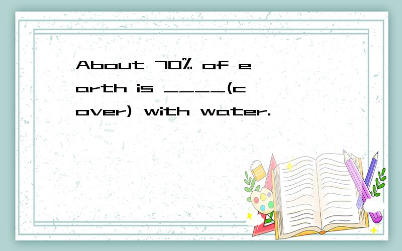 About 70% of earth is ____(cover) with water.