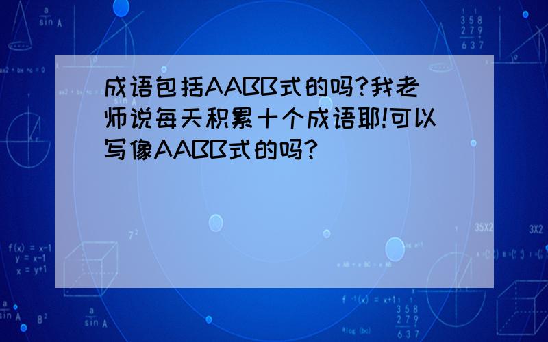 成语包括AABB式的吗?我老师说每天积累十个成语耶!可以写像AABB式的吗?