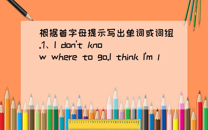 根据首字母提示写出单词或词组.1、I don't know where to go.I think I'm l______2、She can't see her wallet.She is l______f_____it now.3\ I f_____ my glasses last night.They were in my bag.