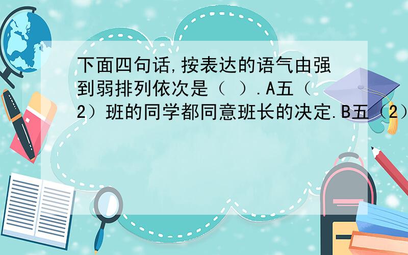 下面四句话,按表达的语气由强到弱排列依次是（ ）.A五（2）班的同学都同意班长的决定.B五（2）班的同学怎能不同意班长的决定呢?C五（2）班的同学不反对班长的决定.D五（2)班的同学没有