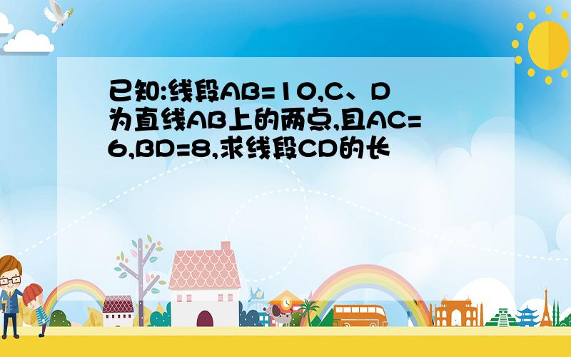 已知:线段AB=10,C、D为直线AB上的两点,且AC=6,BD=8,求线段CD的长