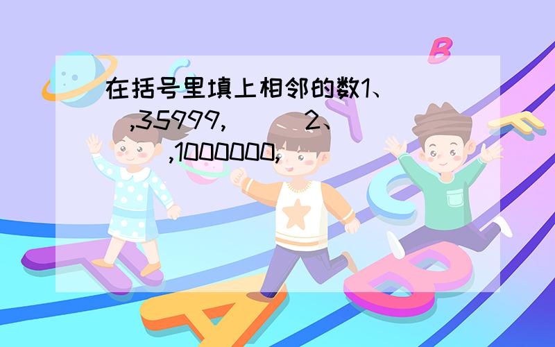 在括号里填上相邻的数1、( ),35999,( ) 2、 (),1000000,()