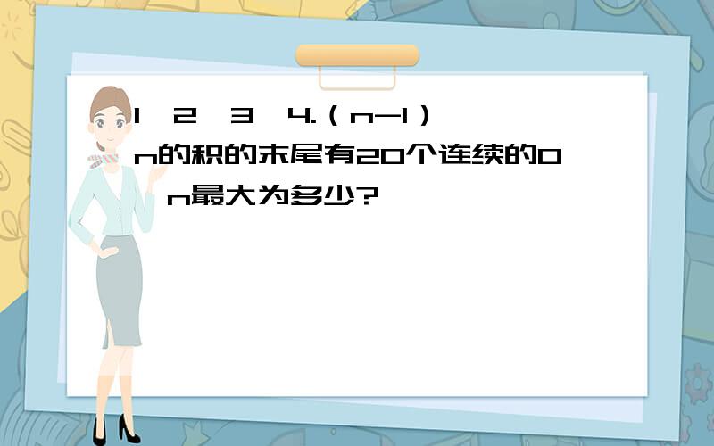 1*2*3*4.（n-1）*n的积的末尾有20个连续的0,n最大为多少?