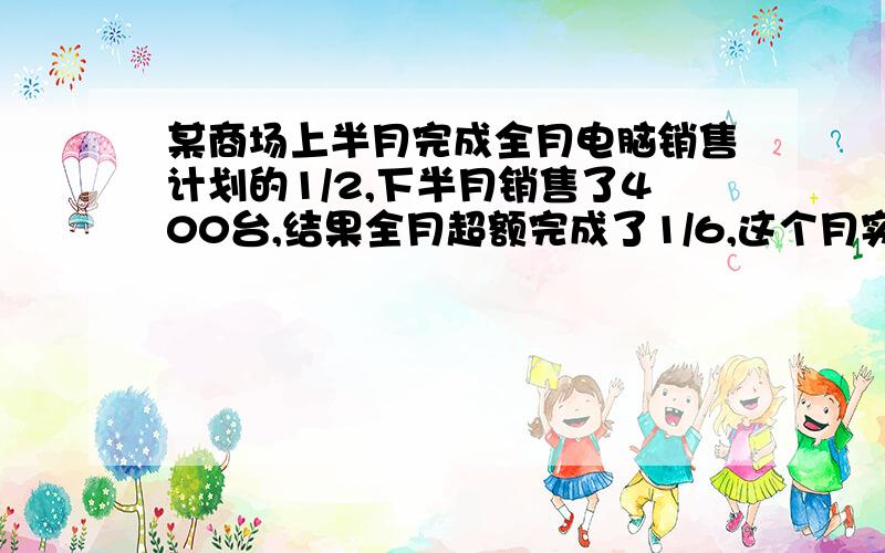 某商场上半月完成全月电脑销售计划的1/2,下半月销售了400台,结果全月超额完成了1/6,这个月实际销售电脑多少台?