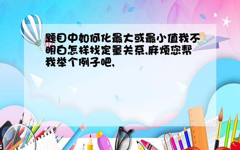 题目中如何化最大或最小值我不明白怎样找定量关系,麻烦您帮我举个例子吧,