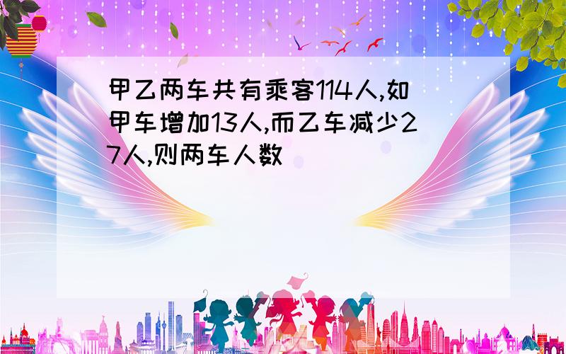 甲乙两车共有乘客114人,如甲车增加13人,而乙车减少27人,则两车人数�