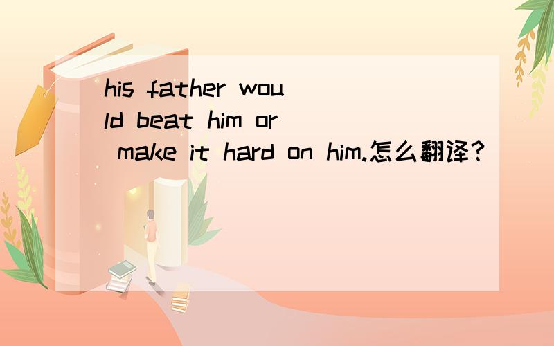 his father would beat him or make it hard on him.怎么翻译?