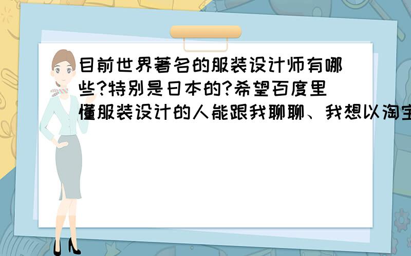 目前世界著名的服装设计师有哪些?特别是日本的?希望百度里懂服装设计的人能跟我聊聊、我想以淘宝为平台创立一个自己的品牌、类似于退浪潮、有耳.