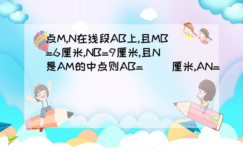 点M,N在线段AB上,且MB=6厘米,NB=9厘米,且N是AM的中点则AB=（ ）厘米,AN=（ ）厘米