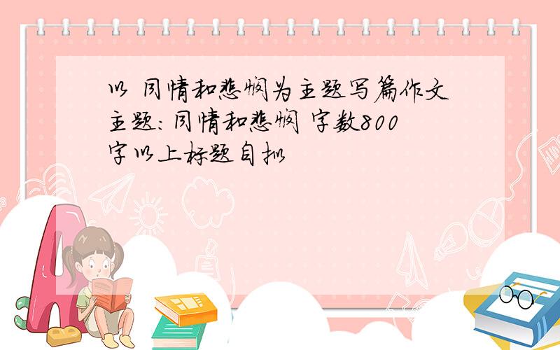 以 同情和悲悯为主题写篇作文主题：同情和悲悯 字数800字以上标题自拟