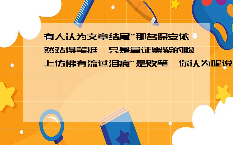 有人认为文章结尾“那名保安依然站得笔挺,只是拿证黑紫的脸上仿佛有流过泪痕”是败笔,你认为呢说明理由