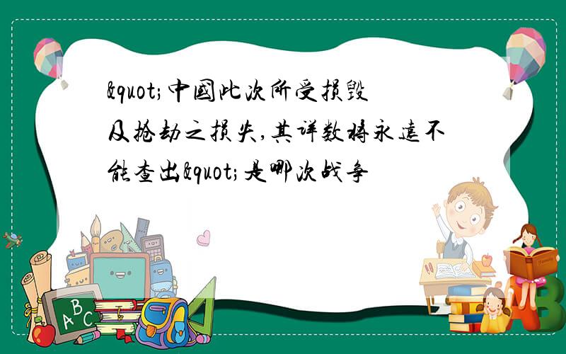 "中国此次所受损毁及抢劫之损失,其详数将永远不能查出"是哪次战争