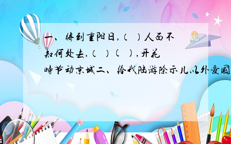 一、待到重阳日,（ ）人面不知何处去,（ ）( ),开花时节动京城二、给我陆游除示儿以外爱国诗.三、（ ）胆忠心 （ ）袖添香 青灯（ ）卷 以上要填颜色四、（ ）风jing吹 （ ）风徐来 （ ）