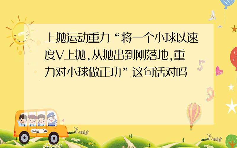 上抛运动重力“将一个小球以速度V上抛,从抛出到刚落地,重力对小球做正功”这句话对吗