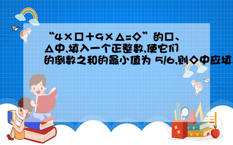 “4×□＋9×△=◇”的□、△中,填入一个正整数,使它们的倒数之和的最小值为 5/6,则◇中应填入的值为 用ABC代替□△◇ (1/A+1/B)(4A+9B) >=(根号(1/A*4A)+根号(1/B*9B))^2=25中(1/A+1/B)(4A+9B)是怎么出来的