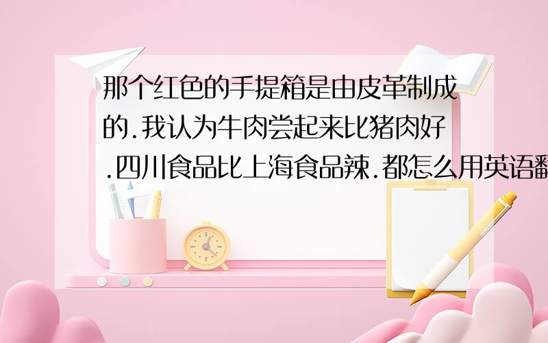 那个红色的手提箱是由皮革制成的.我认为牛肉尝起来比猪肉好.四川食品比上海食品辣.都怎么用英语翻译?