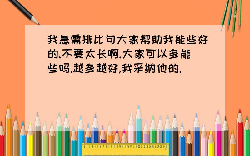 我急需排比句大家帮助我能些好的.不要太长啊.大家可以多能些吗,越多越好,我采纳他的,