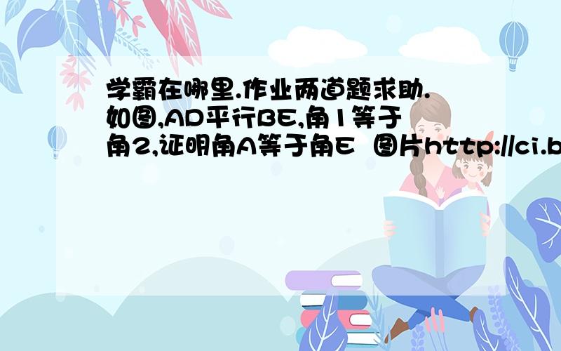 学霸在哪里.作业两道题求助.如图,AD平行BE,角1等于角2,证明角A等于角E  图片http://ci.baidu.com/eaQWUjyAzn ,验证码：n988 可能不标准大家见谅