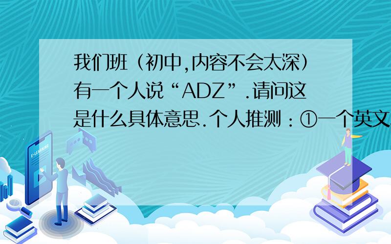 我们班（初中,内容不会太深）有一个人说“ADZ”.请问这是什么具体意思.个人推测：①一个英文单词中的三个字母②一个短语的缩写③汉语拼音的首字母缩写只可能是一个单词中的三个字母.