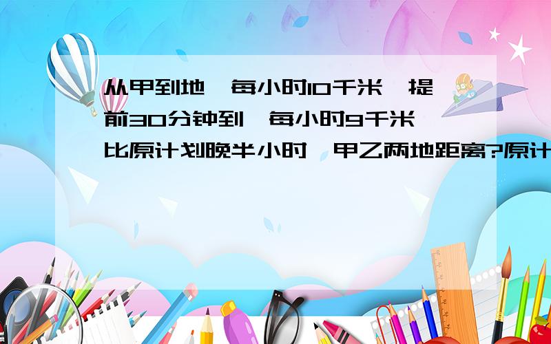 从甲到地,每小时10千米,提前30分钟到,每小时9千米,比原计划晚半小时,甲乙两地距离?原计划几小时到?过程