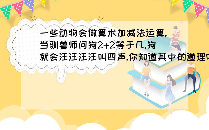 一些动物会做算术加减法运算,当驯兽师问狗2+2等于几,狗就会汪汪汪汪叫四声,你知道其中的道理吗